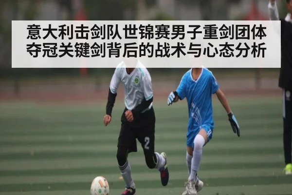 意大利击剑队世锦赛男子重剑团体夺冠关键剑背后的战术与心态分析